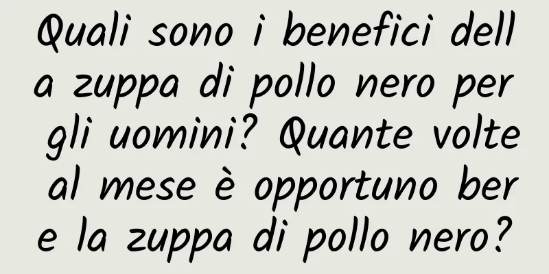 Quali sono i benefici della zuppa di pollo nero per gli uomini? Quante volte al mese è opportuno bere la zuppa di pollo nero?