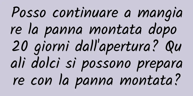 Posso continuare a mangiare la panna montata dopo 20 giorni dall'apertura? Quali dolci si possono preparare con la panna montata?
