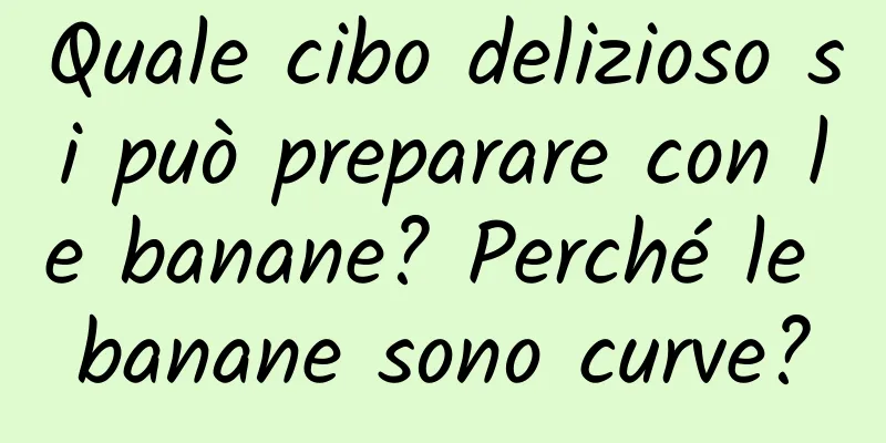 Quale cibo delizioso si può preparare con le banane? Perché le banane sono curve?