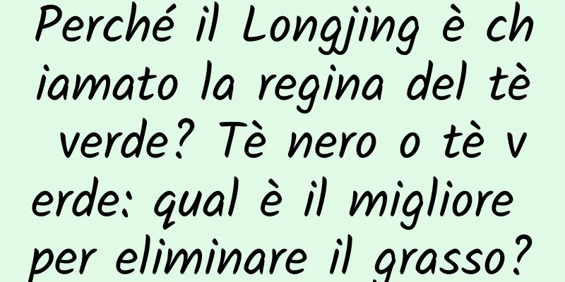 Perché il Longjing è chiamato la regina del tè verde? Tè nero o tè verde: qual è il migliore per eliminare il grasso?