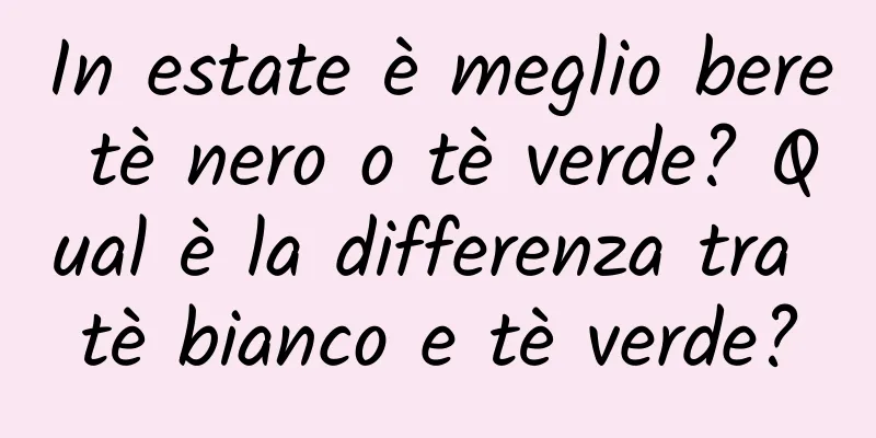 In estate è meglio bere tè nero o tè verde? Qual è la differenza tra tè bianco e tè verde?