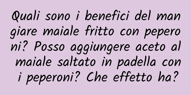 Quali sono i benefici del mangiare maiale fritto con peperoni? Posso aggiungere aceto al maiale saltato in padella con i peperoni? Che effetto ha?