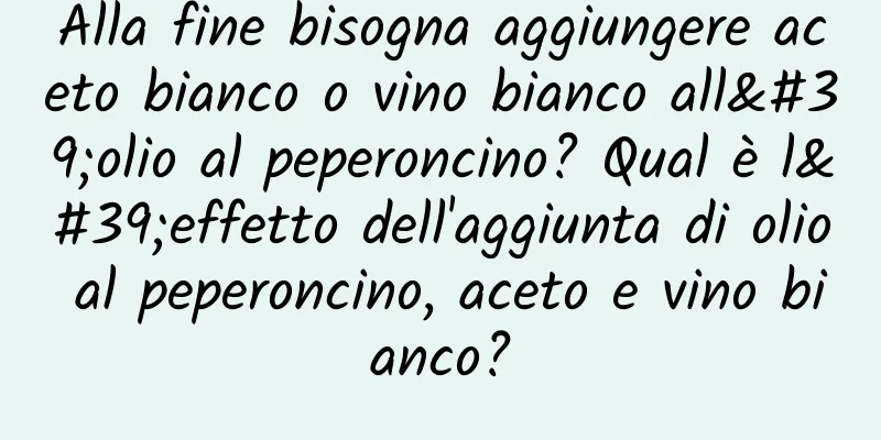 Alla fine bisogna aggiungere aceto bianco o vino bianco all'olio al peperoncino? Qual è l'effetto dell'aggiunta di olio al peperoncino, aceto e vino bianco?