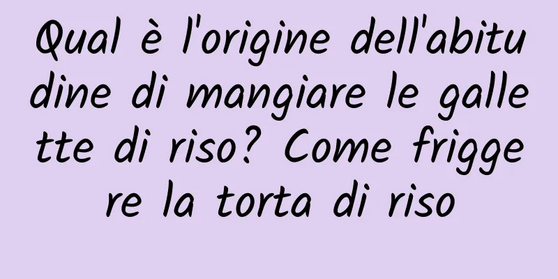 Qual è l'origine dell'abitudine di mangiare le gallette di riso? Come friggere la torta di riso