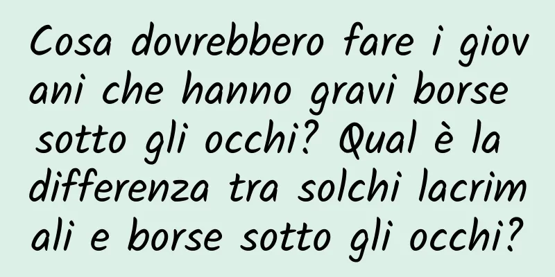 Cosa dovrebbero fare i giovani che hanno gravi borse sotto gli occhi? Qual è la differenza tra solchi lacrimali e borse sotto gli occhi?