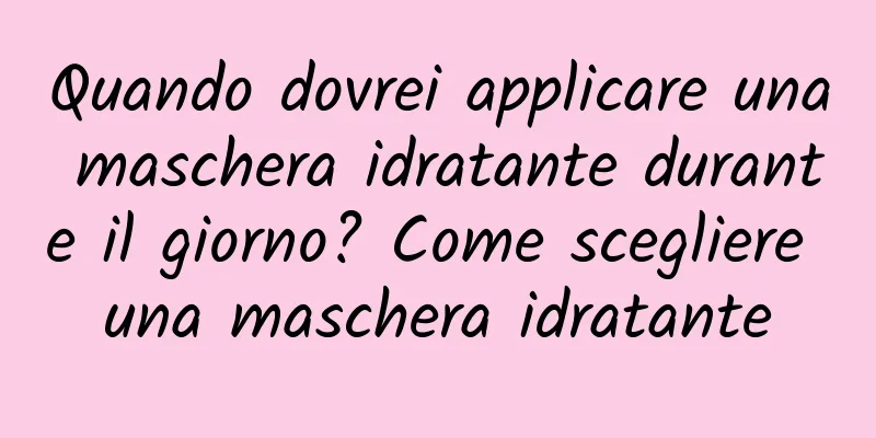Quando dovrei applicare una maschera idratante durante il giorno? Come scegliere una maschera idratante