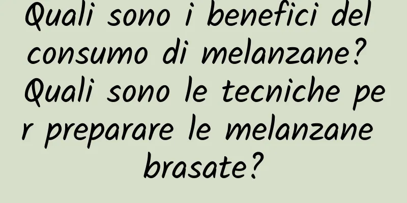 Quali sono i benefici del consumo di melanzane? Quali sono le tecniche per preparare le melanzane brasate?