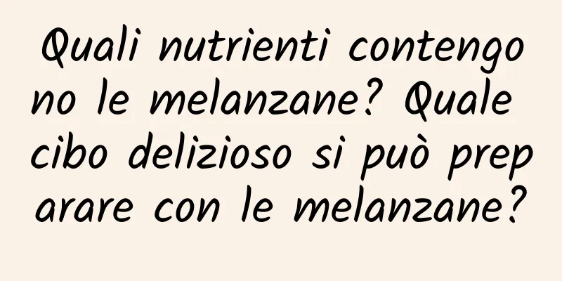 Quali nutrienti contengono le melanzane? Quale cibo delizioso si può preparare con le melanzane?