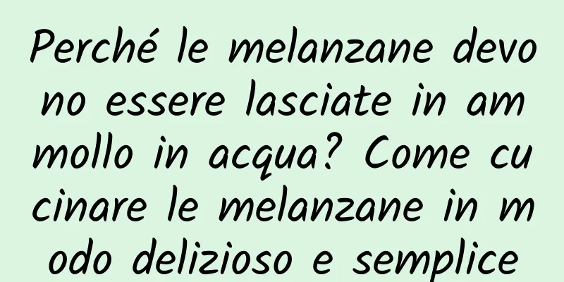Perché le melanzane devono essere lasciate in ammollo in acqua? Come cucinare le melanzane in modo delizioso e semplice