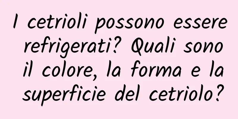 I cetrioli possono essere refrigerati? Quali sono il colore, la forma e la superficie del cetriolo?