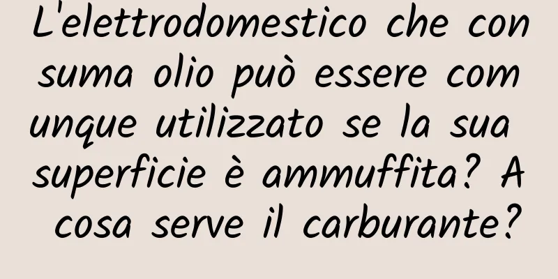 L'elettrodomestico che consuma olio può essere comunque utilizzato se la sua superficie è ammuffita? A cosa serve il carburante?