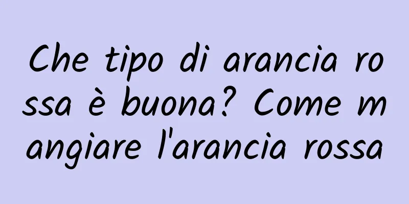 Che tipo di arancia rossa è buona? Come mangiare l'arancia rossa