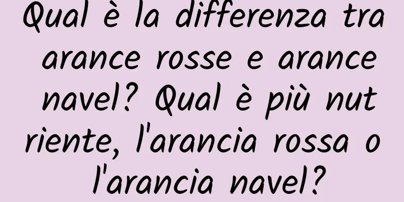 Qual è la differenza tra arance rosse e arance navel? Qual è più nutriente, l'arancia rossa o l'arancia navel?