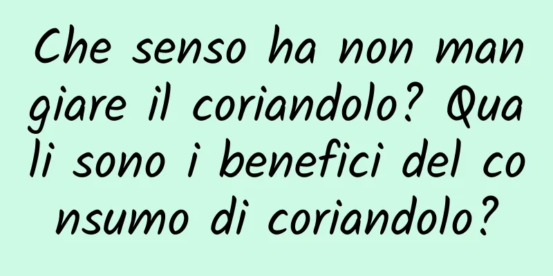 Che senso ha non mangiare il coriandolo? Quali sono i benefici del consumo di coriandolo?