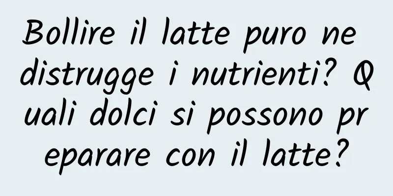 Bollire il latte puro ne distrugge i nutrienti? Quali dolci si possono preparare con il latte?