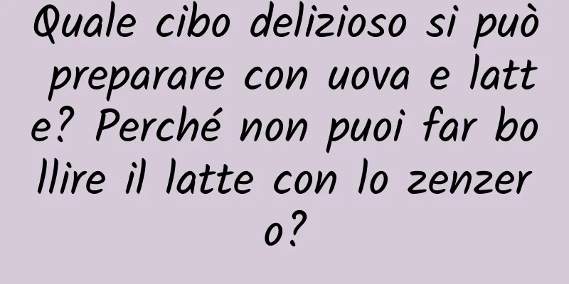 Quale cibo delizioso si può preparare con uova e latte? Perché non puoi far bollire il latte con lo zenzero?