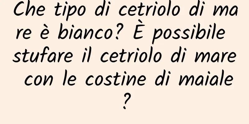 Che tipo di cetriolo di mare è bianco? È possibile stufare il cetriolo di mare con le costine di maiale?