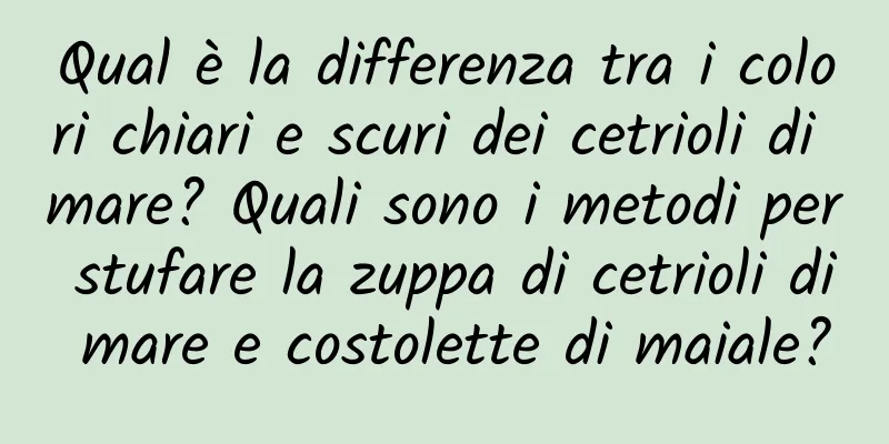 Qual è la differenza tra i colori chiari e scuri dei cetrioli di mare? Quali sono i metodi per stufare la zuppa di cetrioli di mare e costolette di maiale?