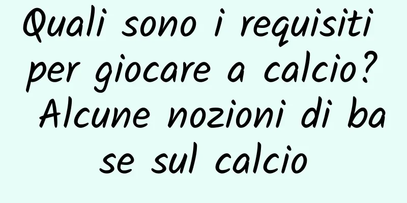 Quali sono i requisiti per giocare a calcio? Alcune nozioni di base sul calcio