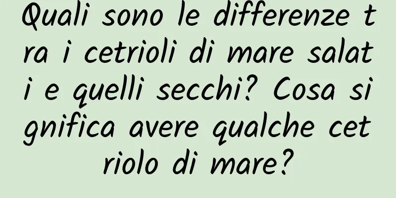 Quali sono le differenze tra i cetrioli di mare salati e quelli secchi? Cosa significa avere qualche cetriolo di mare?