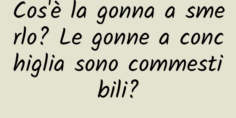Cos'è la gonna a smerlo? Le gonne a conchiglia sono commestibili?