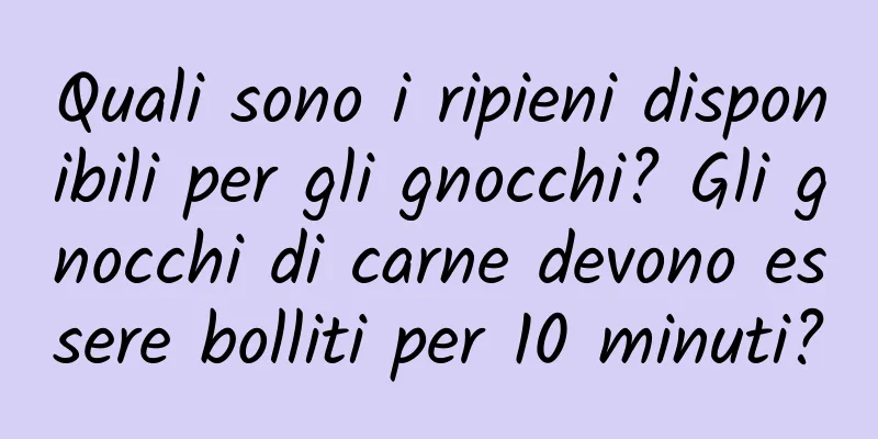 Quali sono i ripieni disponibili per gli gnocchi? Gli gnocchi di carne devono essere bolliti per 10 minuti?
