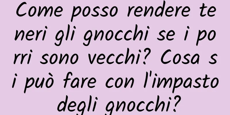 Come posso rendere teneri gli gnocchi se i porri sono vecchi? Cosa si può fare con l'impasto degli gnocchi?