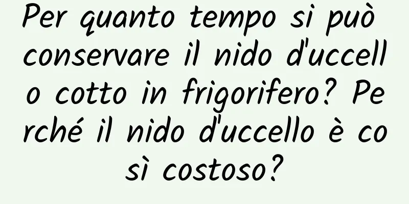 Per quanto tempo si può conservare il nido d'uccello cotto in frigorifero? Perché il nido d'uccello è così costoso?