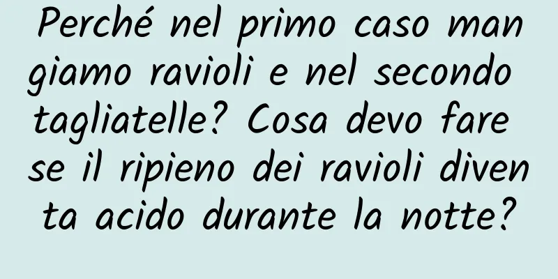 Perché nel primo caso mangiamo ravioli e nel secondo tagliatelle? Cosa devo fare se il ripieno dei ravioli diventa acido durante la notte?