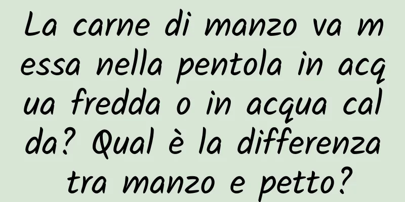 La carne di manzo va messa nella pentola in acqua fredda o in acqua calda? Qual è la differenza tra manzo e petto?