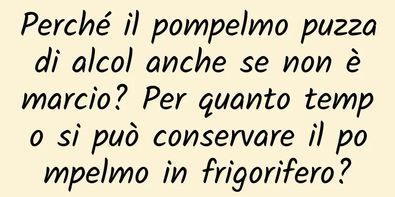 Perché il pompelmo puzza di alcol anche se non è marcio? Per quanto tempo si può conservare il pompelmo in frigorifero?