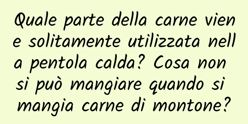 Quale parte della carne viene solitamente utilizzata nella pentola calda? Cosa non si può mangiare quando si mangia carne di montone?
