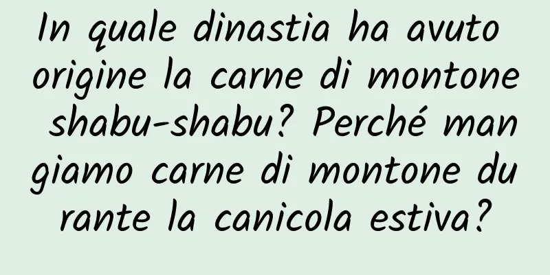In quale dinastia ha avuto origine la carne di montone shabu-shabu? Perché mangiamo carne di montone durante la canicola estiva?