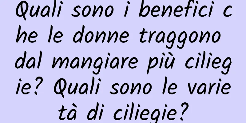 Quali sono i benefici che le donne traggono dal mangiare più ciliegie? Quali sono le varietà di ciliegie?