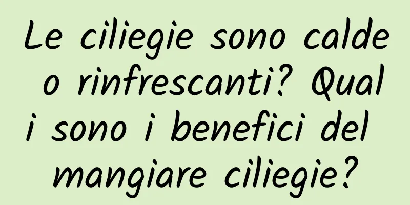Le ciliegie sono calde o rinfrescanti? Quali sono i benefici del mangiare ciliegie?