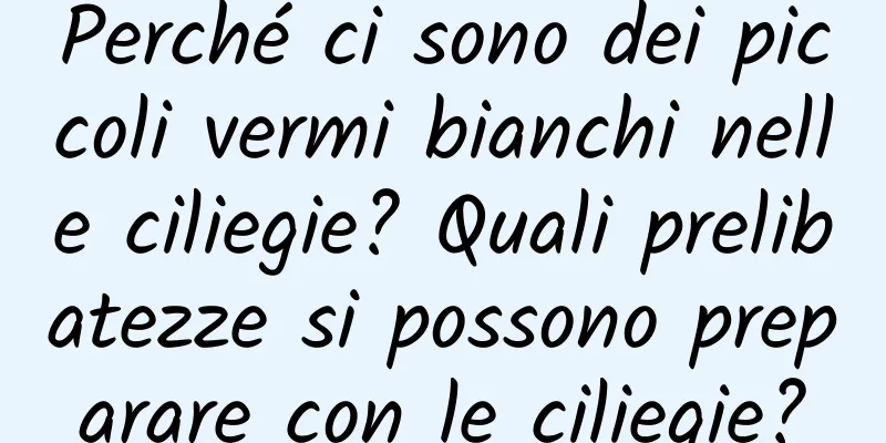 Perché ci sono dei piccoli vermi bianchi nelle ciliegie? Quali prelibatezze si possono preparare con le ciliegie?