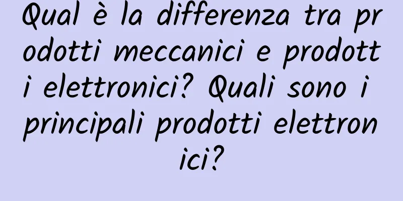 Qual è la differenza tra prodotti meccanici e prodotti elettronici? Quali sono i principali prodotti elettronici?
