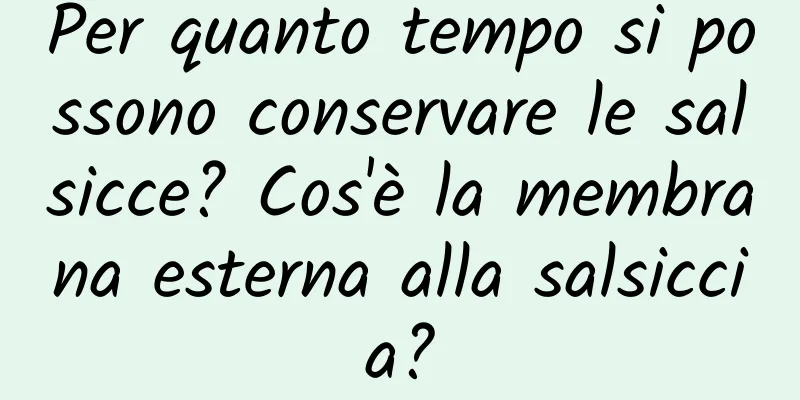 Per quanto tempo si possono conservare le salsicce? Cos'è la membrana esterna alla salsiccia?