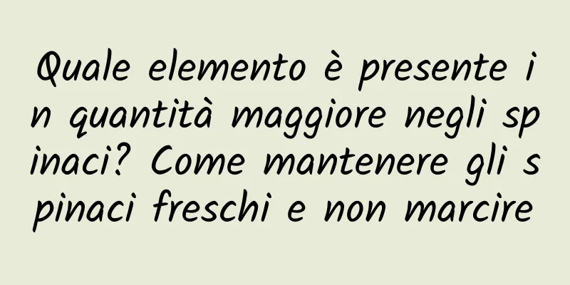 Quale elemento è presente in quantità maggiore negli spinaci? Come mantenere gli spinaci freschi e non marcire