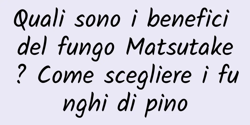 Quali sono i benefici del fungo Matsutake? Come scegliere i funghi di pino