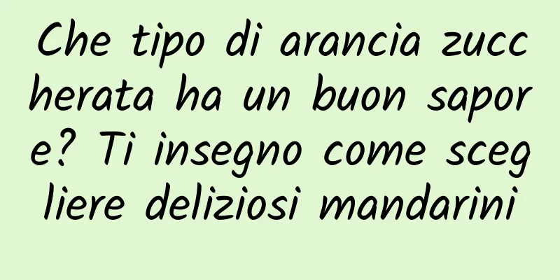Che tipo di arancia zuccherata ha un buon sapore? Ti insegno come scegliere deliziosi mandarini