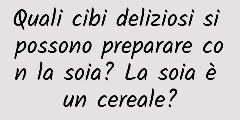 Quali cibi deliziosi si possono preparare con la soia? La soia è un cereale?