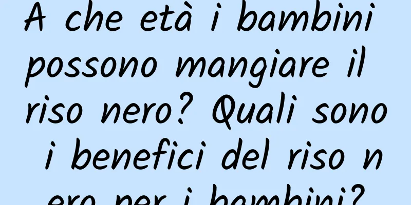 A che età i bambini possono mangiare il riso nero? Quali sono i benefici del riso nero per i bambini?