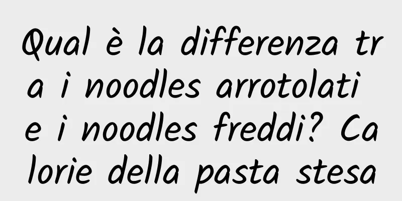 Qual è la differenza tra i noodles arrotolati e i noodles freddi? Calorie della pasta stesa