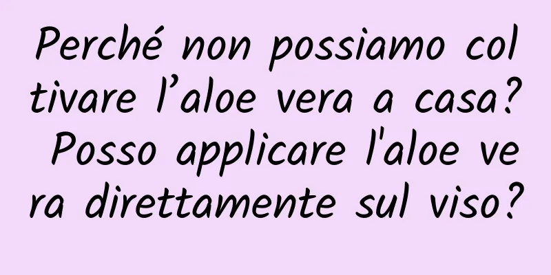 Perché non possiamo coltivare l’aloe vera a casa? Posso applicare l'aloe vera direttamente sul viso?