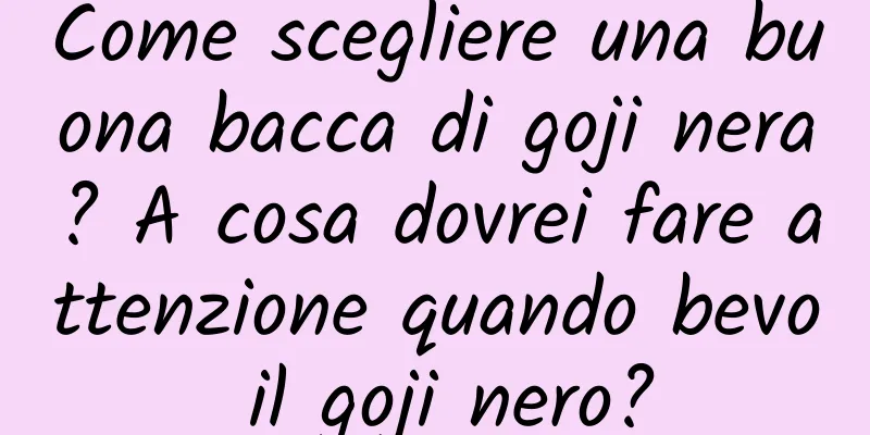Come scegliere una buona bacca di goji nera? A cosa dovrei fare attenzione quando bevo il goji nero?