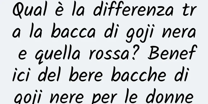 Qual è la differenza tra la bacca di goji nera e quella rossa? Benefici del bere bacche di goji nere per le donne