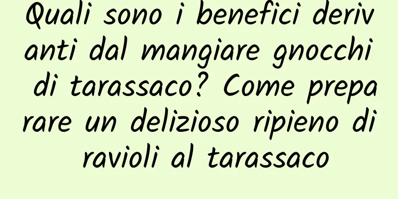 Quali sono i benefici derivanti dal mangiare gnocchi di tarassaco? Come preparare un delizioso ripieno di ravioli al tarassaco