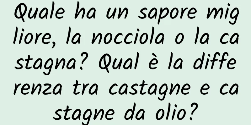 Quale ha un sapore migliore, la nocciola o la castagna? Qual è la differenza tra castagne e castagne da olio?