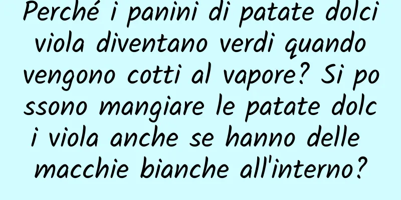 Perché i panini di patate dolci viola diventano verdi quando vengono cotti al vapore? Si possono mangiare le patate dolci viola anche se hanno delle macchie bianche all'interno?
